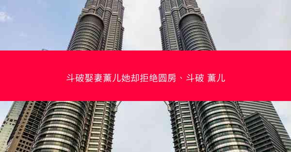 斗破娶妻薰儿她却拒绝圆房、斗破 薰儿